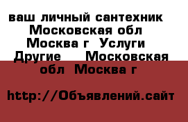 ваш личный сантехник - Московская обл., Москва г. Услуги » Другие   . Московская обл.,Москва г.